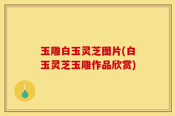 玉雕白玉灵芝图片(白玉灵芝玉雕作品欣赏) 玉雕白玉灵芝图片(白玉灵芝玉雕作品欣赏)