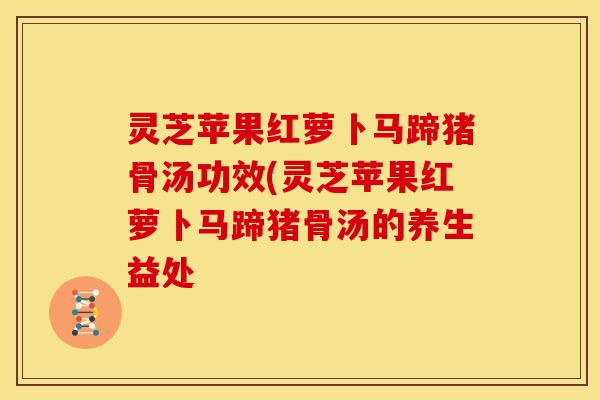 灵芝苹果红萝卜马蹄猪骨汤功效(灵芝苹果红萝卜马蹄猪骨汤的养生益处 灵芝苹果红萝卜马蹄猪骨汤功效(灵芝苹果红萝卜马蹄猪骨汤的养生益处