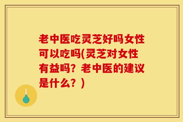 老中医吃灵芝好吗女性可以吃吗(灵芝对女性有益吗?老中医的建议是什么?) 老中医吃灵芝好吗女性可以吃吗(灵芝对女性有益吗?老中医的建议是什么?)