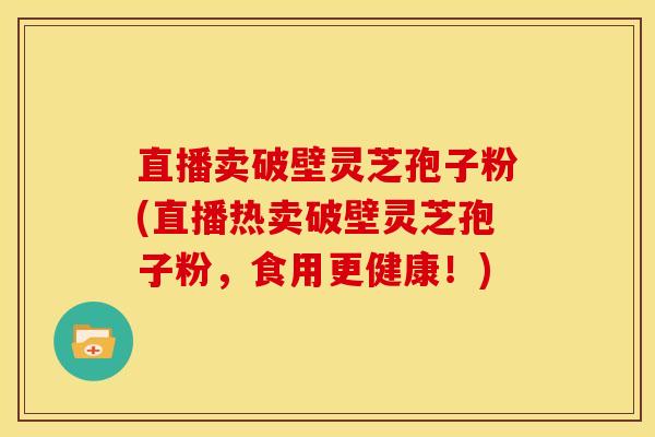 直播卖破壁灵芝孢子粉(直播热卖破壁灵芝孢子粉,食用更健康!) 直播卖破壁灵芝孢子粉(直播热卖破壁灵芝孢子粉,食用更健康!)
