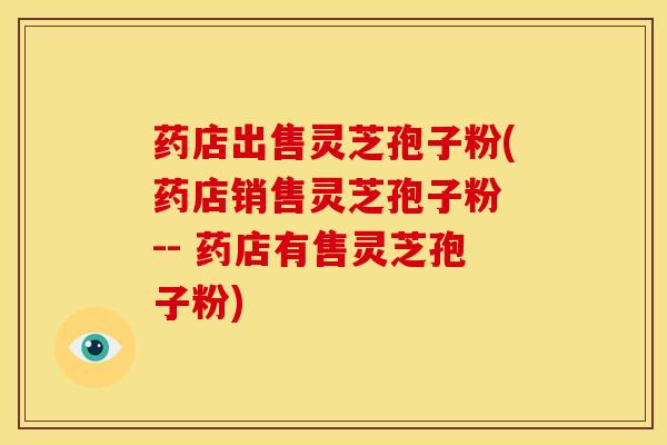 药店出售灵芝孢子粉(药店销售灵芝孢子粉 -- 药店有售灵芝孢子粉) 药店出售灵芝孢子粉(药店销售灵芝孢子粉 -- 药店有售灵芝孢子粉)