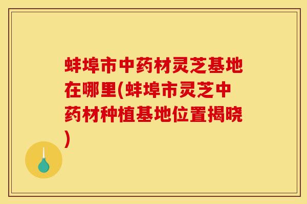 蚌埠市材灵芝基地在哪里(蚌埠市灵芝材种植基地位置揭晓) 蚌埠市材灵芝基地在哪里(蚌埠市灵芝材种植基地位置揭晓)