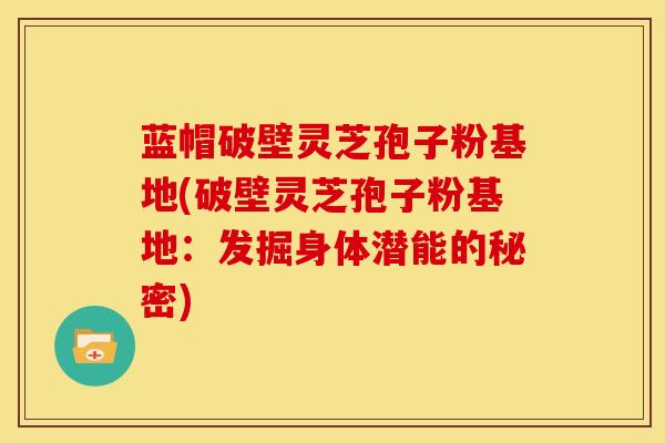 蓝帽破壁灵芝孢子粉基地(破壁灵芝孢子粉基地:发掘身体潜能的秘密) 蓝帽破壁灵芝孢子粉基地(破壁灵芝孢子粉基地:发掘身体潜能的秘密)