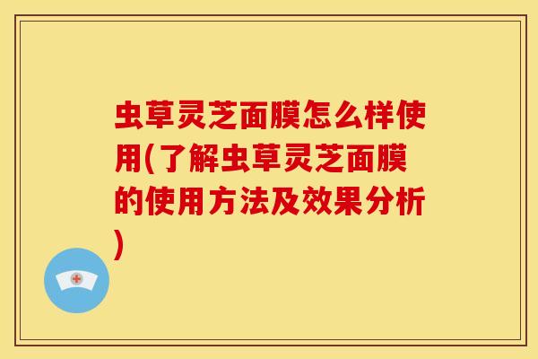 虫草灵芝面膜怎么样使用(了解虫草灵芝面膜的使用方法及效果分析) 虫草灵芝面膜怎么样使用(了解虫草灵芝面膜的使用方法及效果分析)