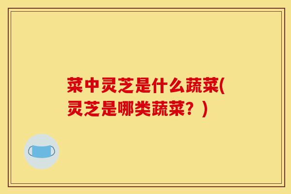 菜中灵芝是什么蔬菜(灵芝是哪类蔬菜?) 菜中灵芝是什么蔬菜(灵芝是哪类蔬菜?)