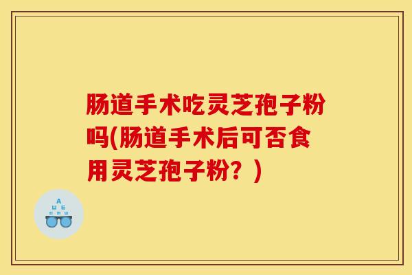 肠道手术吃灵芝孢子粉吗(肠道手术后可否食用灵芝孢子粉?) 肠道手术吃灵芝孢子粉吗(肠道手术后可否食用灵芝孢子粉?)