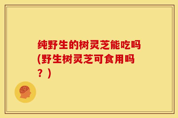 纯野生的树灵芝能吃吗(野生树灵芝可食用吗？)