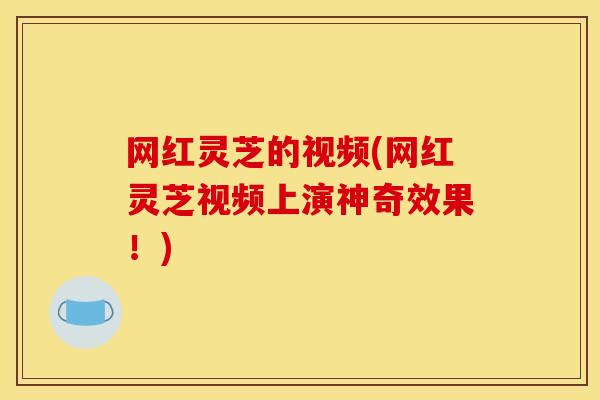 网红灵芝的视频(网红灵芝视频上演神奇效果!) 网红灵芝的视频(网红灵芝视频上演神奇效果!)