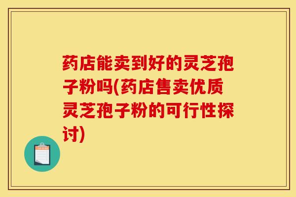 药店能卖到好的灵芝孢子粉吗(药店售卖优质灵芝孢子粉的可行性探讨)