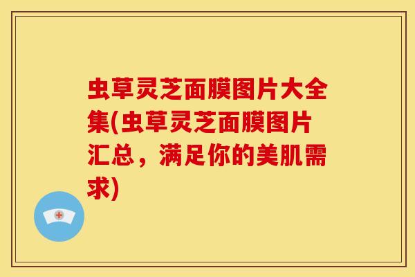 虫草灵芝面膜图片大全集(虫草灵芝面膜图片汇总，满足你的美肌需求)
