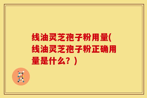 线油灵芝孢子粉用量(线油灵芝孢子粉正确用量是什么?) 线油灵芝孢子粉用量(线油灵芝孢子粉正确用量是什么?)