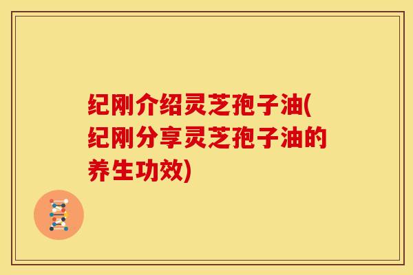 纪刚介绍灵芝孢子油(纪刚分享灵芝孢子油的养生功效)