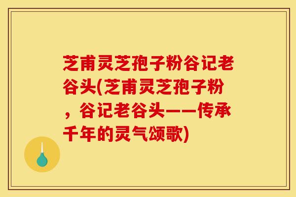 芝甫灵芝孢子粉谷记老谷头(芝甫灵芝孢子粉,谷记老谷头——传承千年的灵气颂歌) 芝甫灵芝孢子粉谷记老谷头(芝甫灵芝孢子粉,谷记老谷头——传承千年的灵气颂歌)