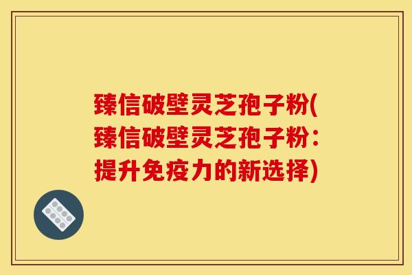 臻信破壁灵芝孢子粉(臻信破壁灵芝孢子粉:提升免疫力的新选择) 臻信破壁灵芝孢子粉(臻信破壁灵芝孢子粉:提升免疫力的新选择)