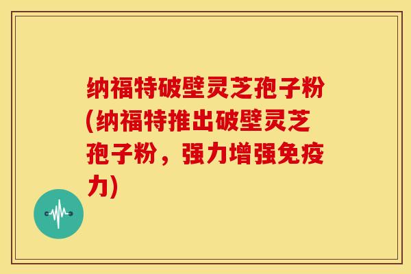 纳福特破壁灵芝孢子粉(纳福特推出破壁灵芝孢子粉，强力增强免疫力)