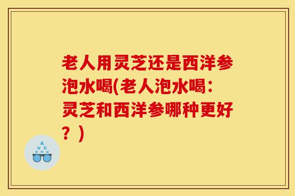 老人用灵芝还是西洋参泡水喝(老人泡水喝:灵芝和西洋参哪种更好?) 老人用灵芝还是西洋参泡水喝(老人泡水喝:灵芝和西洋参哪种更好?)