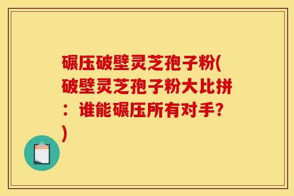 碾压破壁灵芝孢子粉(破壁灵芝孢子粉大比拼:谁能碾压所有对手?) 碾压破壁灵芝孢子粉(破壁灵芝孢子粉大比拼:谁能碾压所有对手?)