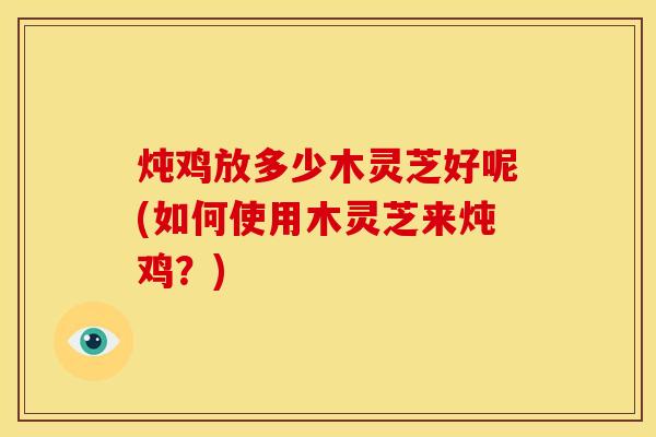 炖鸡放多少木灵芝好呢(如何使用木灵芝来炖鸡?) 炖鸡放多少木灵芝好呢(如何使用木灵芝来炖鸡?)