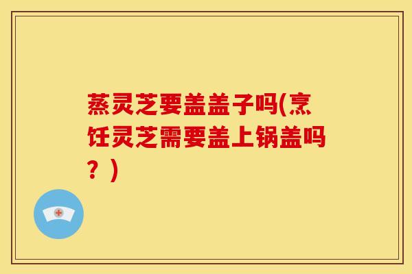 蒸灵芝要盖盖子吗(烹饪灵芝需要盖上锅盖吗？)