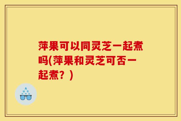 萍果可以同灵芝一起煮吗(萍果和灵芝可否一起煮?) 萍果可以同灵芝一起煮吗(萍果和灵芝可否一起煮?)