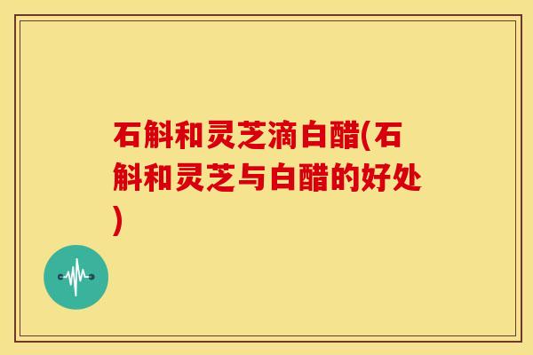 石斛和灵芝滴白醋(石斛和灵芝与白醋的好处) 石斛和灵芝滴白醋(石斛和灵芝与白醋的好处)