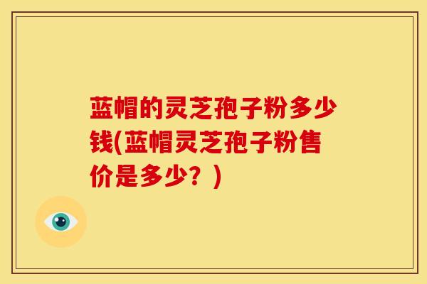 蓝帽的灵芝孢子粉多少钱(蓝帽灵芝孢子粉售价是多少?) 蓝帽的灵芝孢子粉多少钱(蓝帽灵芝孢子粉售价是多少?)