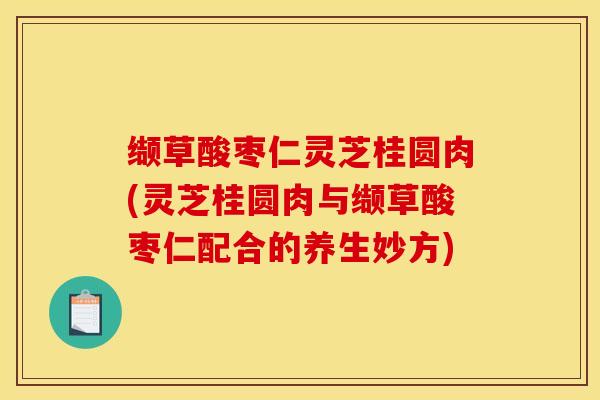 缬草酸枣仁灵芝桂圆肉(灵芝桂圆肉与缬草酸枣仁配合的养生妙方) 缬草酸枣仁灵芝桂圆肉(灵芝桂圆肉与缬草酸枣仁配合的养生妙方)