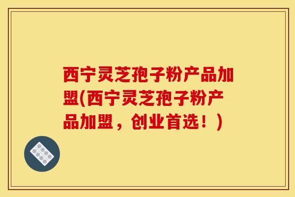 西宁灵芝孢子粉产品加盟(西宁灵芝孢子粉产品加盟，创业首选！)