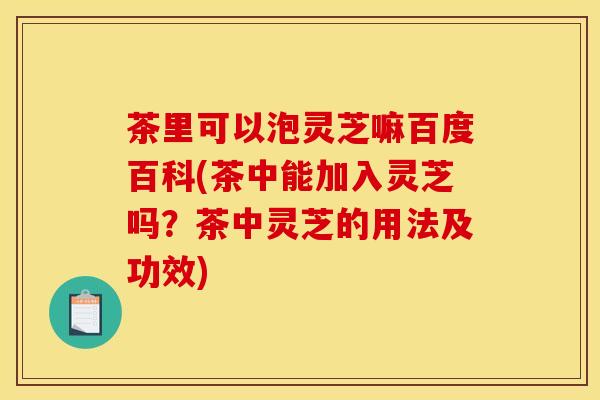 茶里可以泡灵芝嘛百度百科(茶中能加入灵芝吗?茶中灵芝的用法及功效) 茶里可以泡灵芝嘛百度百科(茶中能加入灵芝吗?茶中灵芝的用法及功效)