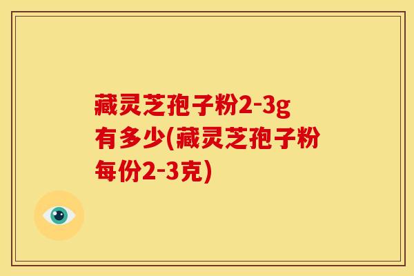 藏灵芝孢子粉2-3g有多少(藏灵芝孢子粉每份2-3克) 藏灵芝孢子粉2-3g有多少(藏灵芝孢子粉每份2-3克)