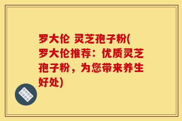 罗大伦 灵芝孢子粉(罗大伦推荐:优质灵芝孢子粉,为您带来养生好处) 罗大伦 灵芝孢子粉(罗大伦推荐:优质灵芝孢子粉,为您带来养生好处)