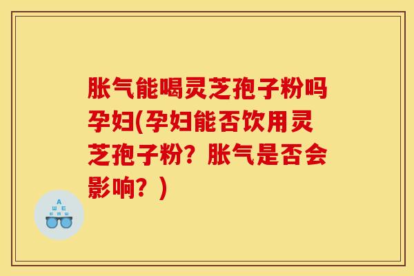 胀气能喝灵芝孢子粉吗孕妇(孕妇能否饮用灵芝孢子粉?胀气是否会影响?) 胀气能喝灵芝孢子粉吗孕妇(孕妇能否饮用灵芝孢子粉?胀气是否会影响?)