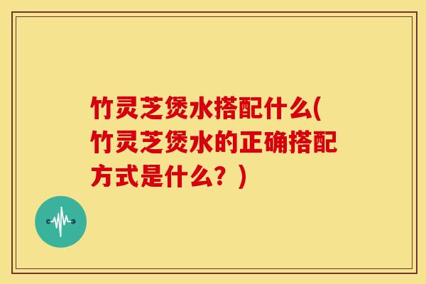 竹灵芝煲水搭配什么(竹灵芝煲水的正确搭配方式是什么?) 竹灵芝煲水搭配什么(竹灵芝煲水的正确搭配方式是什么?)