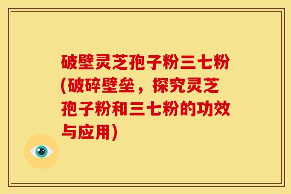 破壁灵芝孢子粉三七粉(破碎壁垒，探究灵芝孢子粉和三七粉的功效与应用)