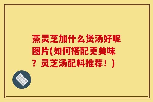 蒸灵芝加什么煲汤好呢图片(如何搭配更美味？灵芝汤配料推荐！)