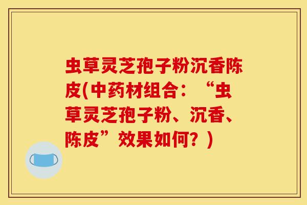 虫草灵芝孢子粉沉香陈皮(材组合:“虫草灵芝孢子粉、沉香、陈皮”效果如何?) 虫草灵芝孢子粉沉香陈皮(材组合:“虫草灵芝孢子粉、沉香、陈皮”效果如何?)