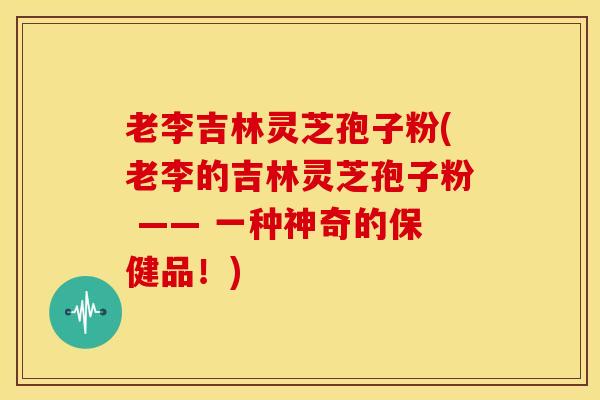 老李吉林灵芝孢子粉(老李的吉林灵芝孢子粉 —— 一种神奇的保健品!) 老李吉林灵芝孢子粉(老李的吉林灵芝孢子粉 —— 一种神奇的保健品!)