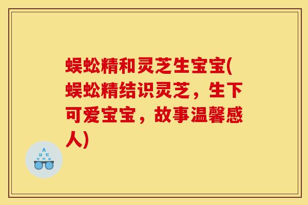 蜈蚣精和灵芝生宝宝(蜈蚣精结识灵芝,生下可爱宝宝,故事温馨感人) 蜈蚣精和灵芝生宝宝(蜈蚣精结识灵芝,生下可爱宝宝,故事温馨感人)