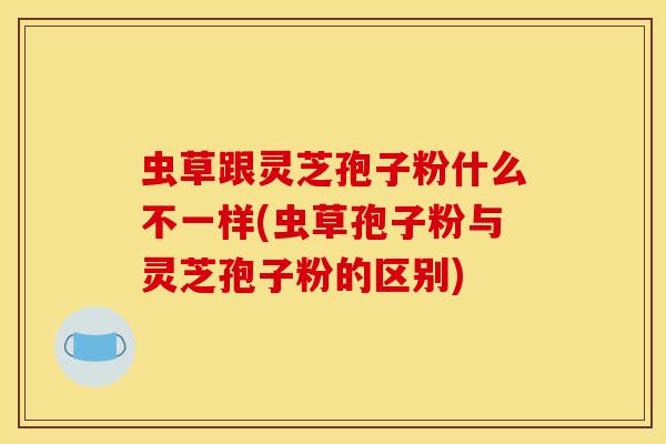 虫草跟灵芝孢子粉什么不一样(虫草孢子粉与灵芝孢子粉的区别)