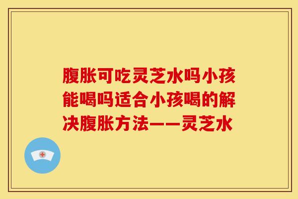 腹胀可吃灵芝水吗小孩能喝吗适合小孩喝的解决腹胀方法——灵芝水 腹胀可吃灵芝水吗小孩能喝吗适合小孩喝的解决腹胀方法——灵芝水