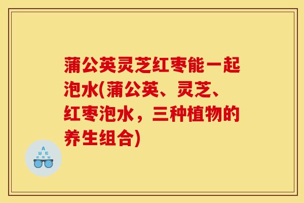 蒲公英灵芝红枣能一起泡水(蒲公英、灵芝、红枣泡水,三种植物的养生组合) 蒲公英灵芝红枣能一起泡水(蒲公英、灵芝、红枣泡水,三种植物的养生组合)