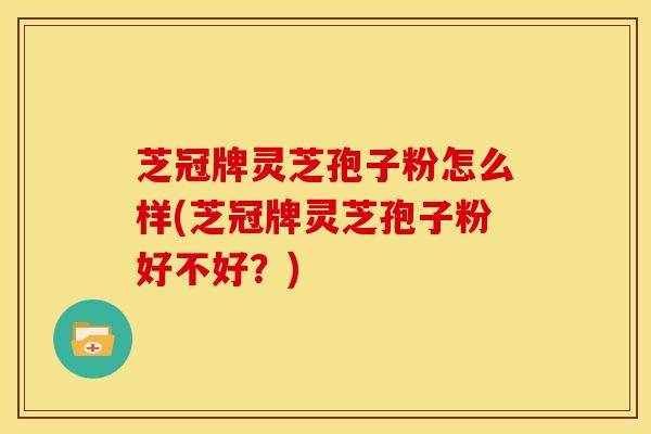 芝冠牌灵芝孢子粉怎么样(芝冠牌灵芝孢子粉好不好?) 芝冠牌灵芝孢子粉怎么样(芝冠牌灵芝孢子粉好不好?)