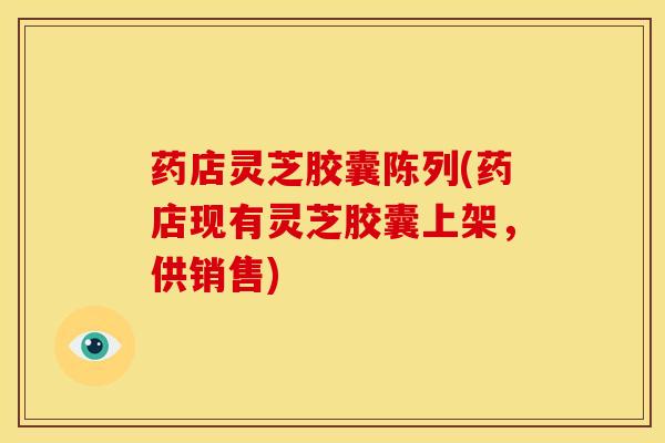 药店灵芝胶囊陈列(药店现有灵芝胶囊上架,供销售) 药店灵芝胶囊陈列(药店现有灵芝胶囊上架,供销售)