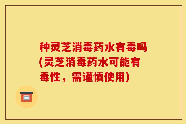 种灵芝消毒药水有毒吗(灵芝消毒药水可能有毒性,需谨慎使用) 种灵芝消毒药水有毒吗(灵芝消毒药水可能有毒性,需谨慎使用)
