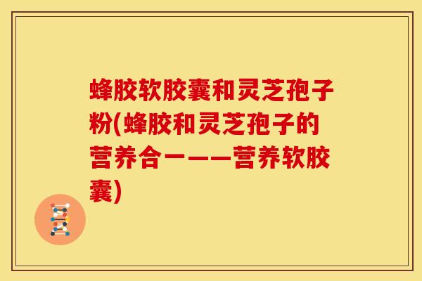 蜂胶软胶囊和灵芝孢子粉(蜂胶和灵芝孢子的营养合一——营养软胶囊) 蜂胶软胶囊和灵芝孢子粉(蜂胶和灵芝孢子的营养合一——营养软胶囊)