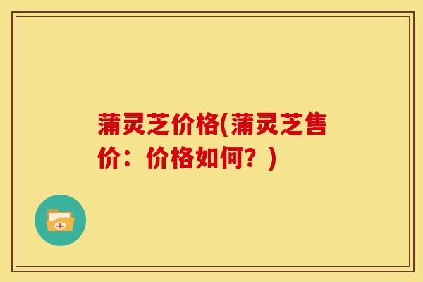 蒲灵芝价格(蒲灵芝售价:价格如何?) 蒲灵芝价格(蒲灵芝售价:价格如何?)