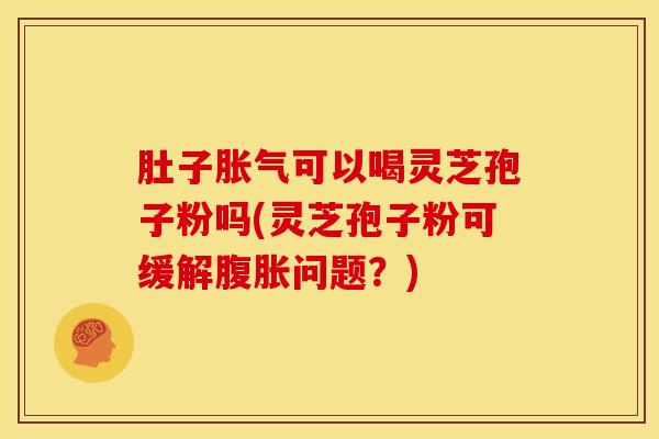 肚子胀气可以喝灵芝孢子粉吗(灵芝孢子粉可缓解腹胀问题?) 肚子胀气可以喝灵芝孢子粉吗(灵芝孢子粉可缓解腹胀问题?)