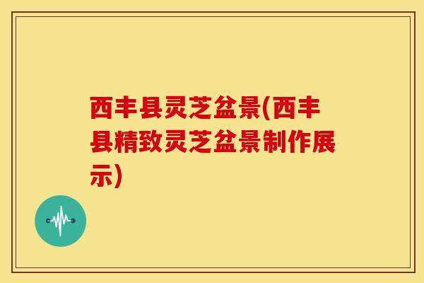 西丰县灵芝盆景(西丰县精致灵芝盆景制作展示) 西丰县灵芝盆景(西丰县精致灵芝盆景制作展示)
