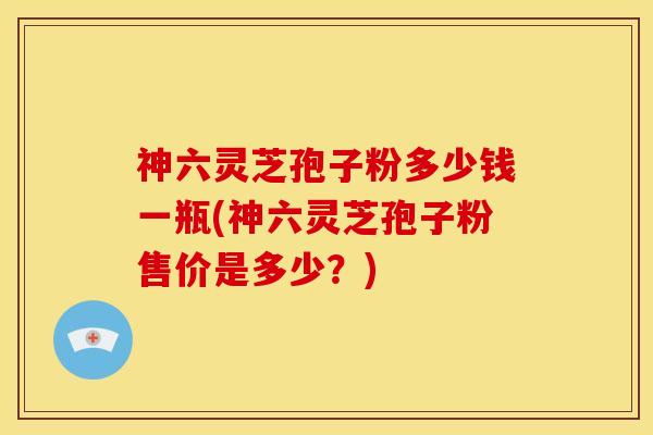 神六灵芝孢子粉多少钱一瓶(神六灵芝孢子粉售价是多少?) 神六灵芝孢子粉多少钱一瓶(神六灵芝孢子粉售价是多少?)