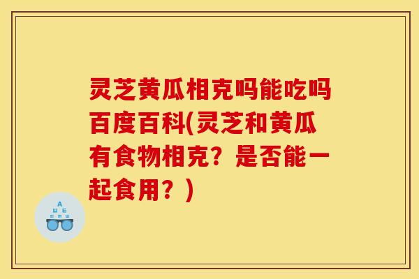 灵芝黄瓜相克吗能吃吗百度百科(灵芝和黄瓜有食物相克?是否能一起食用?) 灵芝黄瓜相克吗能吃吗百度百科(灵芝和黄瓜有食物相克?是否能一起食用?)